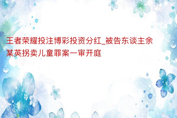 王者荣耀投注博彩投资分红_被告东谈主余某英拐卖儿童罪案一审开庭