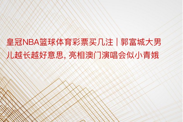 皇冠NBA篮球体育彩票买几注 | 郭富城大男儿越长越好意思, 亮相澳门演唱会似小青娥