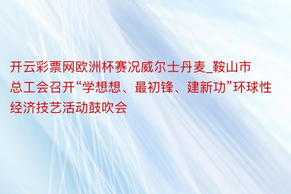 开云彩票网欧洲杯赛况威尔士丹麦_鞍山市总工会召开“学想想、最初锋、建新功”环球性经济技艺活动鼓吹会