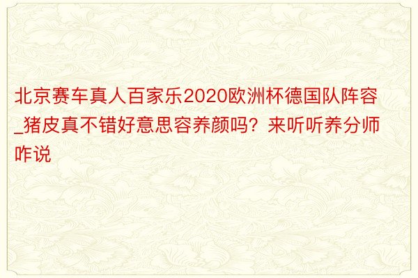 北京赛车真人百家乐2020欧洲杯德国队阵容_猪皮真不错好意思容养颜吗？来听听养分师咋说