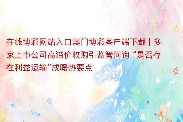 在线博彩网站入口澳门博彩客户端下载 | 多家上市公司高溢价收购引监管问询 “是否存在利益运输”成暖热要点