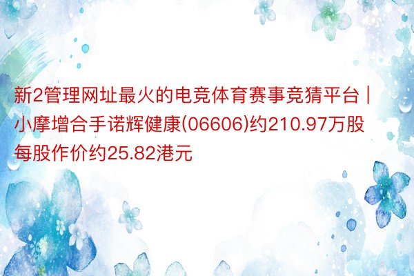 新2管理网址最火的电竞体育赛事竞猜平台 | 小摩增合手诺辉健康(06606)约210.97万股 每股作价约25.82港元