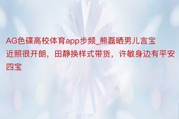 AG色碟高校体育app步频_熊磊晒男儿言宝近照很开朗，田静换样式带货，许敏身边有平安四宝