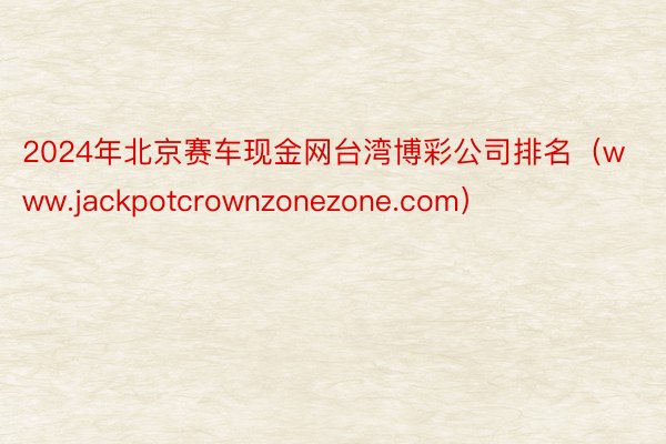 2024年北京赛车现金网台湾博彩公司排名（www.jackpotcrownzonezone.com）