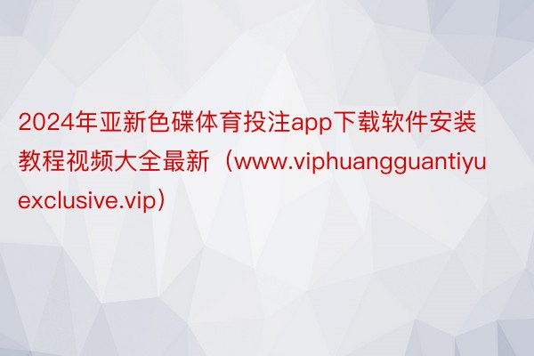 2024年亚新色碟体育投注app下载软件安装教程视频大全最新（www.viphuangguantiyuexclusive.vip）