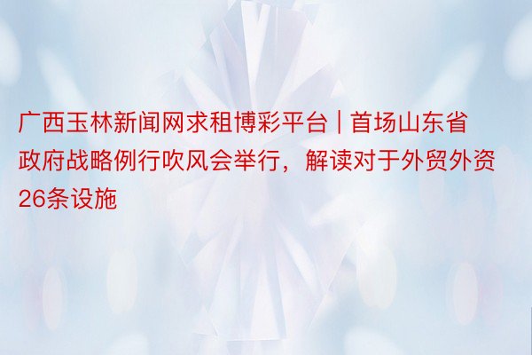 广西玉林新闻网求租博彩平台 | 首场山东省政府战略例行吹风会举行，解读对于外贸外资26条设施