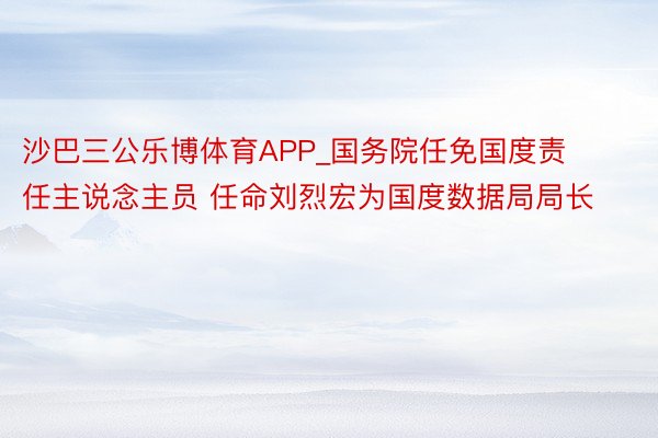 沙巴三公乐博体育APP_国务院任免国度责任主说念主员 任命刘烈宏为国度数据局局长