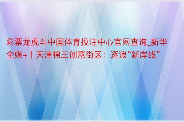 彩票龙虎斗中国体育投注中心官网查询_新华全媒+丨天津棉三创意街区：逐浪“新岸线”