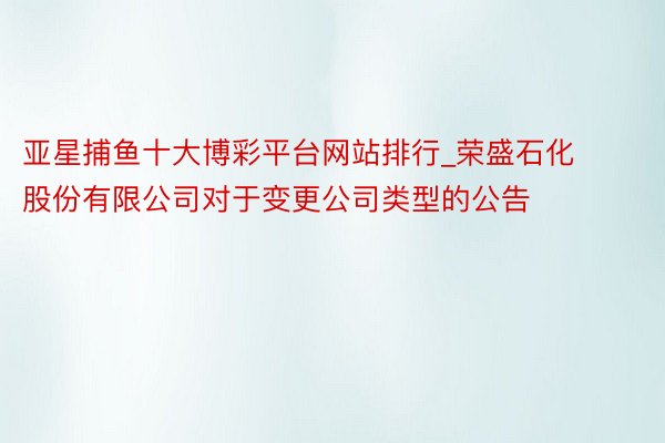 亚星捕鱼十大博彩平台网站排行_荣盛石化股份有限公司对于变更公司类型的公告