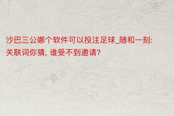 沙巴三公哪个软件可以投注足球_随和一刻: 关联词你猜, 谁受不到邀请?