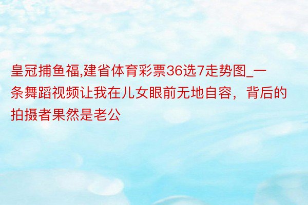 皇冠捕鱼福,建省体育彩票36选7走势图_一条舞蹈视频让我在儿女眼前无地自容，背后的拍摄者果然是老公