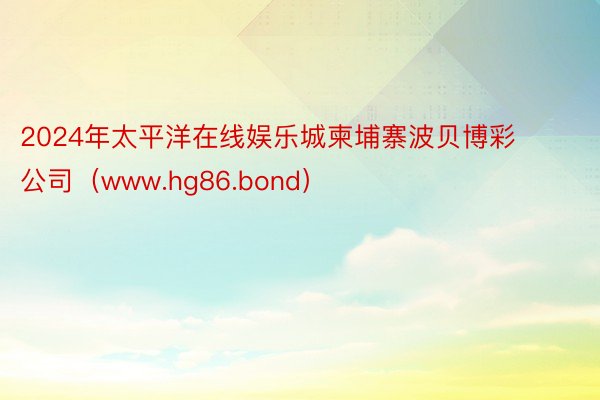 2024年太平洋在线娱乐城柬埔寨波贝博彩公司（www.hg86.bond）