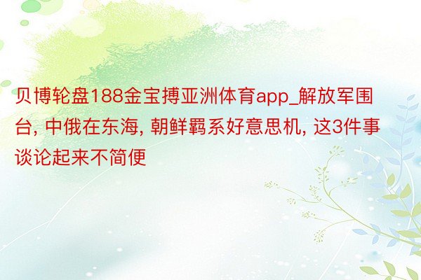 贝博轮盘188金宝搏亚洲体育app_解放军围台， 中俄在东海， 朝鲜羁系好意思机， 这3件事谈论起来不简便