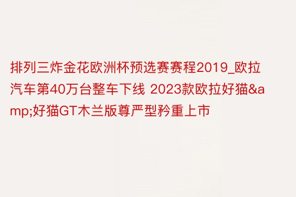 排列三炸金花欧洲杯预选赛赛程2019_欧拉汽车第40万台整车下线 2023款欧拉好猫&好猫GT木兰版尊严型矜重上市