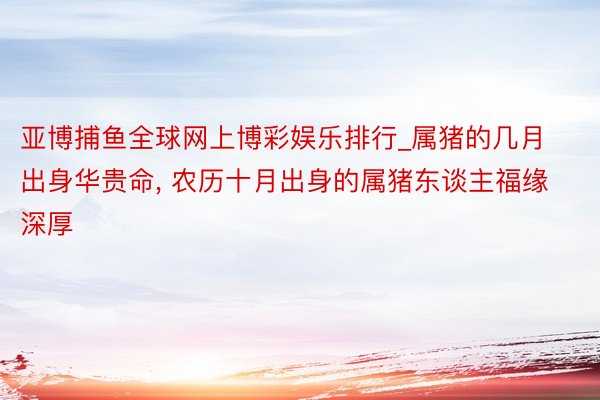 亚博捕鱼全球网上博彩娱乐排行_属猪的几月出身华贵命, 农历十月出身的属猪东谈主福缘深厚