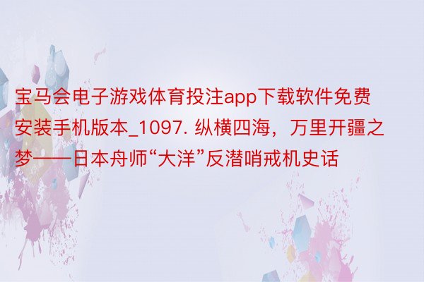 宝马会电子游戏体育投注app下载软件免费安装手机版本_1097. 纵横四海，万里开疆之梦——日本舟师“大洋”反潜哨戒机史话