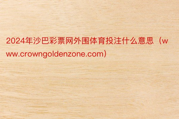 2024年沙巴彩票网外围体育投注什么意思（www.crowngoldenzone.com）