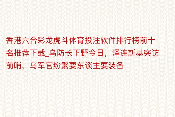 香港六合彩龙虎斗体育投注软件排行榜前十名推荐下载_乌防长下野今日，泽连斯基突访前哨，乌军官纷繁要东谈主要装备