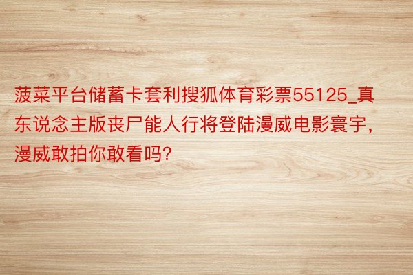 菠菜平台储蓄卡套利搜狐体育彩票55125_真东说念主版丧尸能人行将登陆漫威电影寰宇，漫威敢拍你敢看吗？