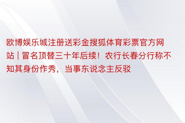 欧博娱乐城注册送彩金搜狐体育彩票官方网站 | 冒名顶替三十年后续！农行长春分行称不知其身份作秀，当事东说念主反驳