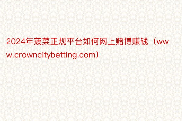 2024年菠菜正规平台如何网上赌博赚钱（www.crowncitybetting.com）