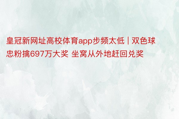 皇冠新网址高校体育app步频太低 | 双色球忠粉擒697万大奖 坐窝从外地赶回兑奖