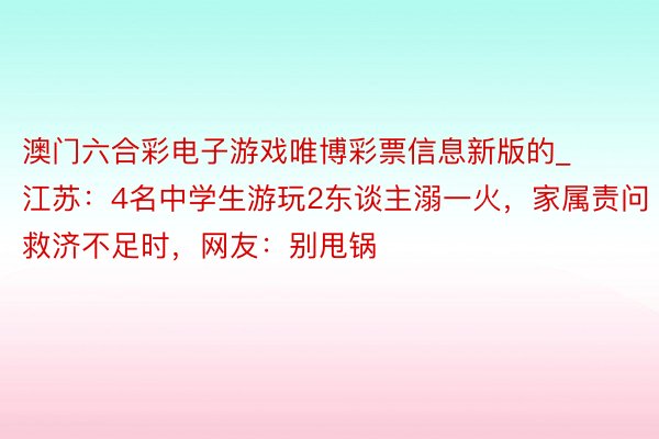 澳门六合彩电子游戏唯博彩票信息新版的_江苏：4名中学生游玩2东谈主溺一火，家属责问救济不足时，网友：别甩锅