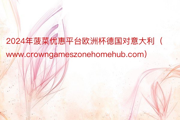 2024年菠菜优惠平台欧洲杯德国对意大利（www.crowngameszonehomehub.com）