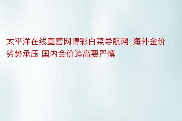 太平洋在线直营网博彩白菜导航网_海外金价劣势承压 国内金价追高要严慎