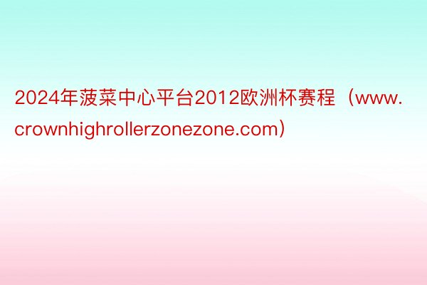 2024年菠菜中心平台2012欧洲杯赛程（www.crownhighrollerzonezone.com）