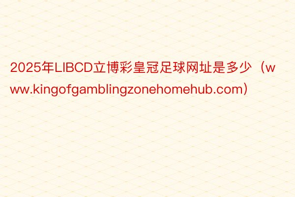 2025年LlBCD立博彩皇冠足球网址是多少（www.kingofgamblingzonehomehub.com）