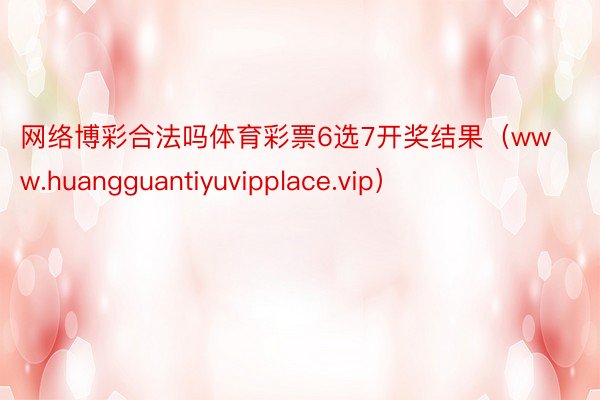 网络博彩合法吗体育彩票6选7开奖结果（www.huangguantiyuvipplace.vip）