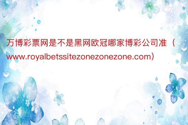 万博彩票网是不是黑网欧冠哪家博彩公司准（www.royalbetssitezonezonezone.com）