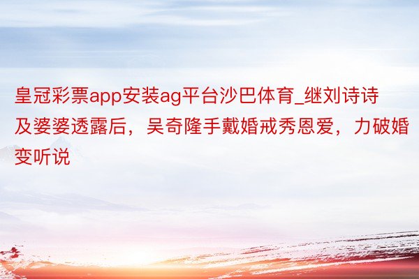 皇冠彩票app安装ag平台沙巴体育_继刘诗诗及婆婆透露后，吴奇隆手戴婚戒秀恩爱，力破婚变听说