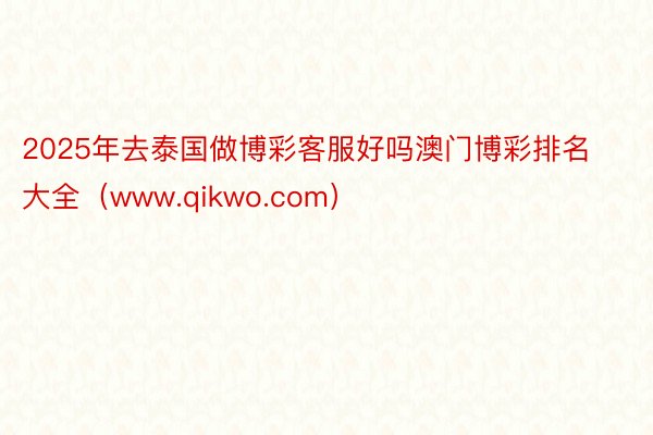 2025年去泰国做博彩客服好吗澳门博彩排名大全（www.qikwo.com）