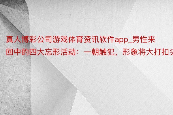 真人博彩公司游戏体育资讯软件app_男性来回中的四大忘形活动：一朝触犯，形象将大打扣头