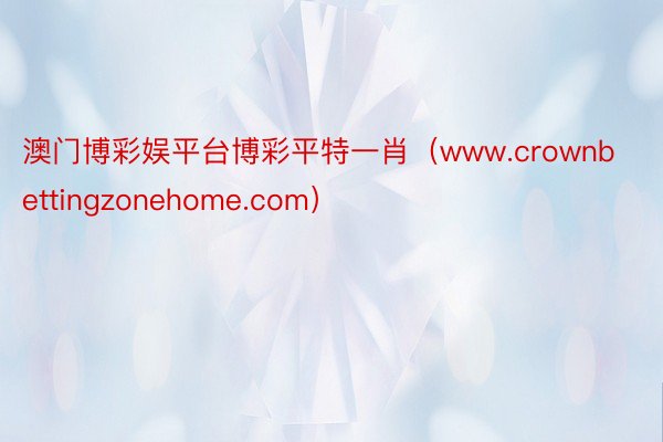 澳门博彩娱平台博彩平特一肖（www.crownbettingzonehome.com）